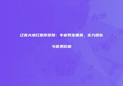 辽源大地红整形医院：专业男生隆鼻，实力团队与优惠价格