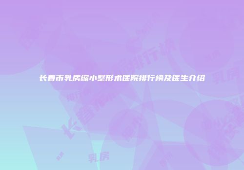 长春市乳房缩小整形术医院排行榜及医生介绍