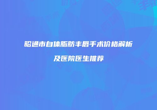 昭通市自体脂肪丰唇手术价格解析及医院医生推荐