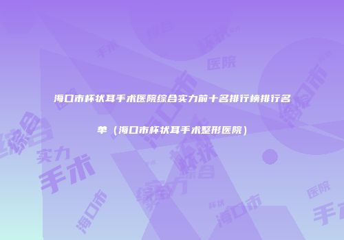 海口市杯状耳手术医院综合实力前十名排行榜排行名单（海口市杯状耳手术整形医院）