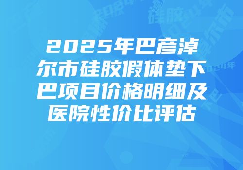 2025年巴彦淖尔市硅胶假体垫下巴项目价格明细及医院性价比评估