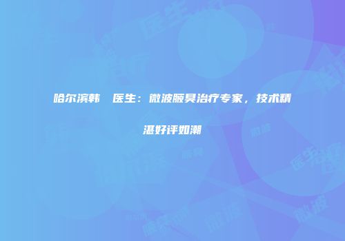哈尔滨韩昉昉医生：微波腋臭治疗专家，技术精湛好评如潮