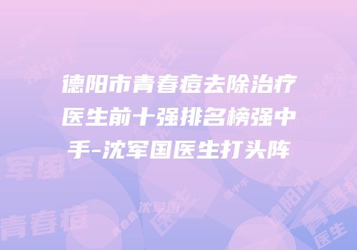 德阳市青春痘去除治疗医生前十强排名榜强中手-沈军国医生打头阵