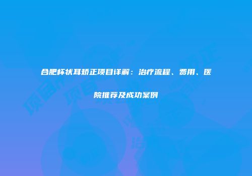 合肥杯状耳矫正项目详解：治疗流程、费用、医院推荐及成功案例