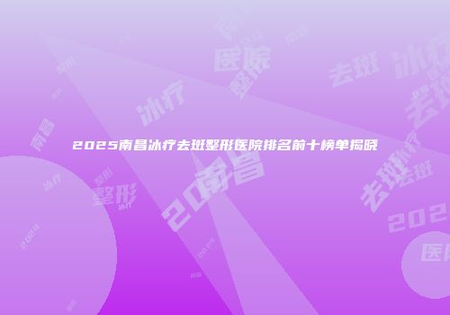 2025南昌冰疗去斑整形医院排名前十榜单揭晓