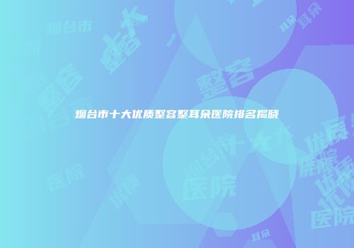 烟台市十大优质整容整耳朵医院排名揭晓