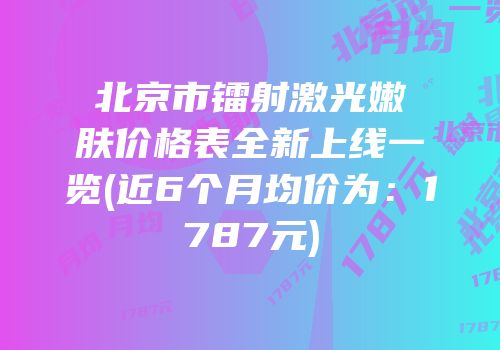 北京市镭射激光嫩肤价格表全新上线一览(近6个月均价为：1787元)