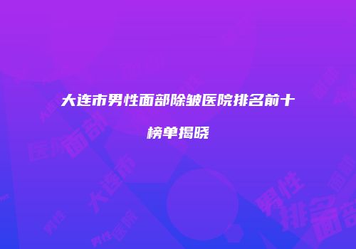 大连市男性面部除皱医院排名前十榜单揭晓