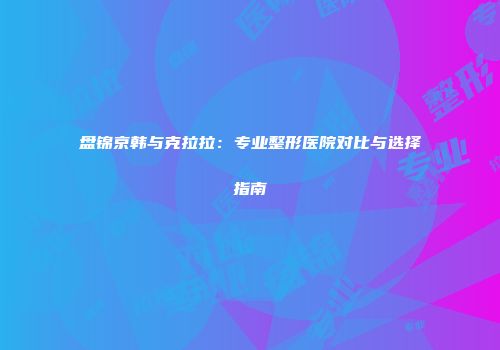 盘锦京韩与克拉拉：专业整形医院对比与选择指南
