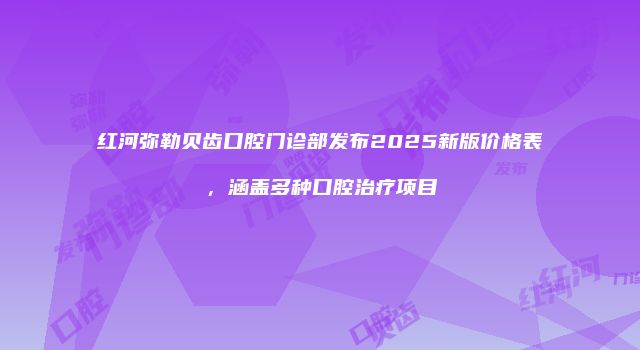 红河弥勒贝齿口腔门诊部发布2025新版价格表，涵盖多种口腔治疗项目