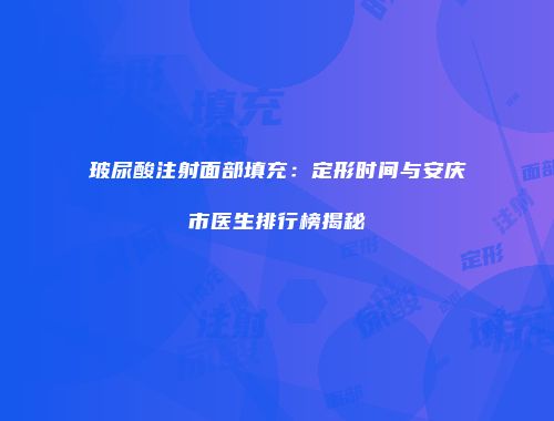 玻尿酸注射面部填充：定形时间与安庆市医生排行榜揭秘
