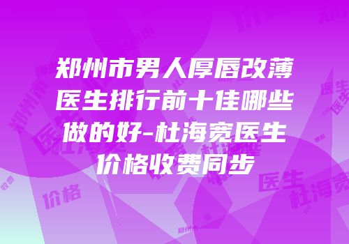 郑州市男人厚唇改薄医生排行前十佳哪些做的好-杜海宽医生价格收费同步