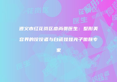 遵义市红花岗区廖尚贵医生：整形美容界的佼佼者与白瓷娃娃光子嫩肤专家