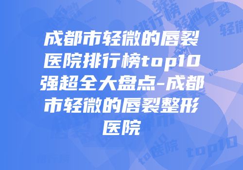 成都市轻微的唇裂医院排行榜top10强超全大盘点-成都市轻微的唇裂整形医院
