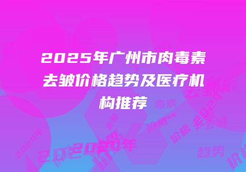 2025年广州市肉毒素去皱价格趋势及医疗机构推荐