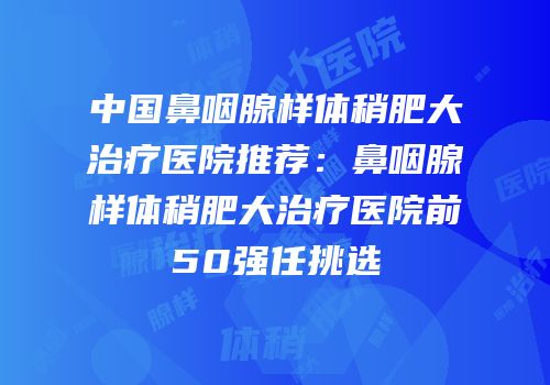 中国鼻咽腺样体稍肥大治疗医院推荐：鼻咽腺样体稍肥大治疗医院前50强任挑选
