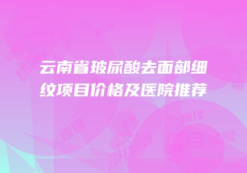 云南省玻尿酸去面部细纹项目价格及医院推荐