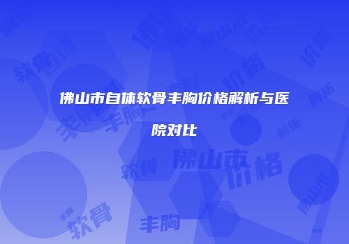佛山市自体软骨丰胸价格解析与医院对比