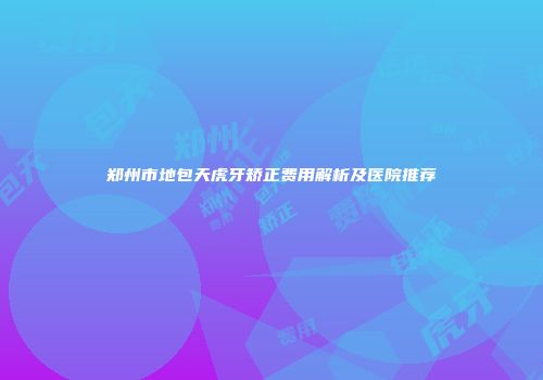 郑州市地包天虎牙矫正费用解析及医院推荐