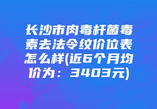 长沙市肉毒杆菌毒素去法令纹价位表怎么样(近6个月均价为：3403元)