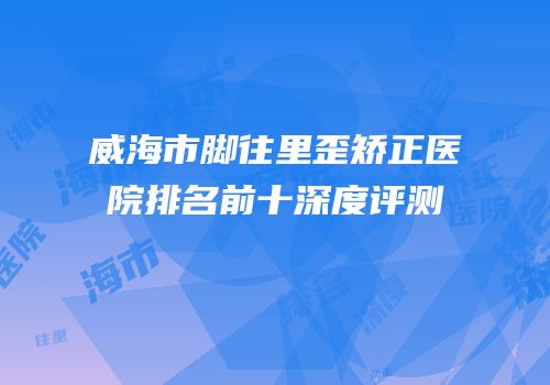 威海市脚往里歪矫正医院排名前十深度评测