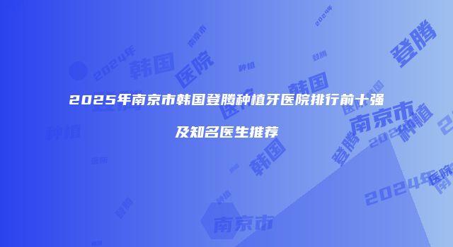 2025年南京市韩国登腾种植牙医院排行前十强及知名医生推荐