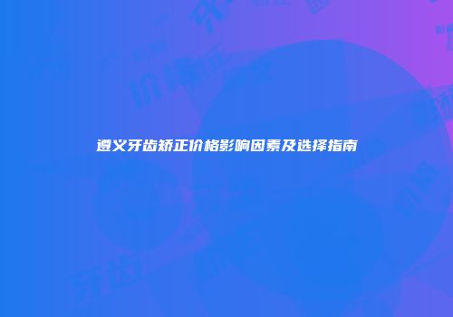 遵义牙齿矫正价格影响因素及选择指南