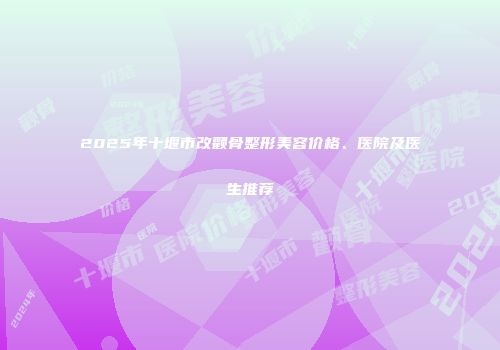 2025年十堰市改颧骨整形美容价格、医院及医生推荐
