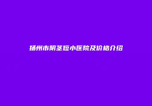 扬州市阴茎短小医院及价格介绍