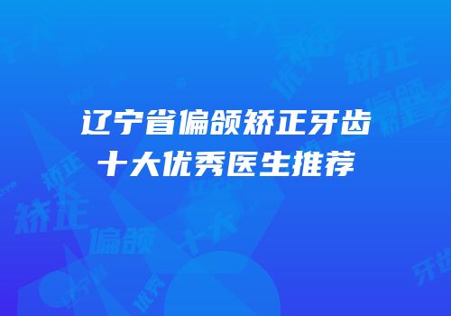 辽宁省偏颌矫正牙齿十大优秀医生推荐