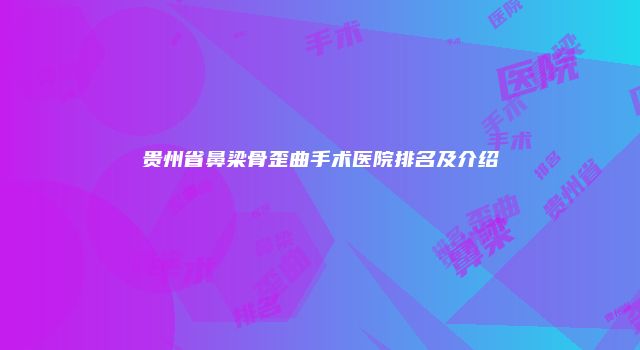 贵州省鼻梁骨歪曲手术医院排名及介绍