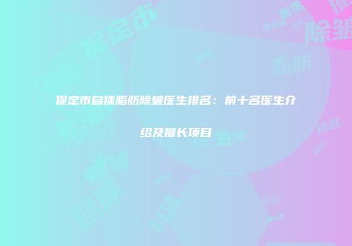 保定市自体脂肪除皱医生排名：前十名医生介绍及擅长项目