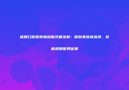 抚顺口腔医院玻尿酸牙龈注射：微创美容新选择，价格透明服务优质
