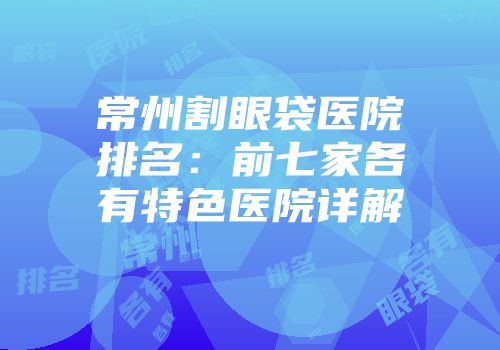 常州割眼袋医院排名：前七家各有特色医院详解