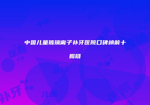 中国儿童玻璃离子补牙医院口碑榜前十揭晓
