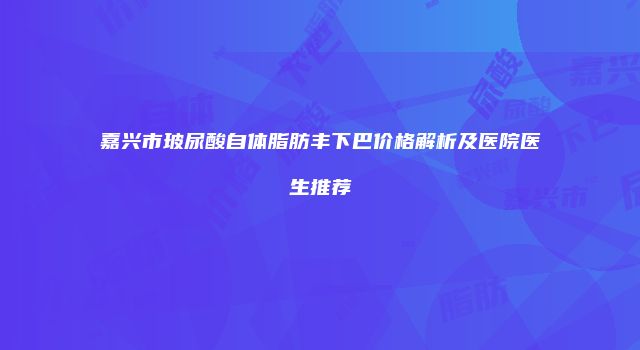 嘉兴市玻尿酸自体脂肪丰下巴价格解析及医院医生推荐