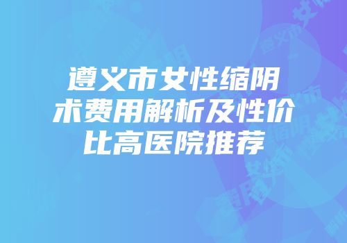 遵义市女性缩阴术费用解析及性价比高医院推荐