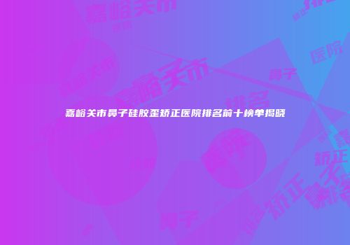 嘉峪关市鼻子硅胶歪矫正医院排名前十榜单揭晓