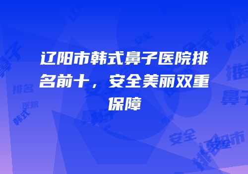 辽阳市韩式鼻子医院排名前十，安全美丽双重保障