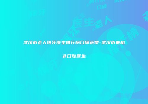 武汉市老人镶牙医生排行榜口碑获赞-武汉市朱格非口腔医生