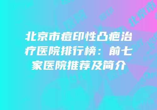 北京市痘印性凸疤治疗医院排行榜：前七家医院推荐及简介