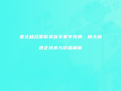 淮北知名整形美容专家李克明：朝天鼻矫正技术与价格解析