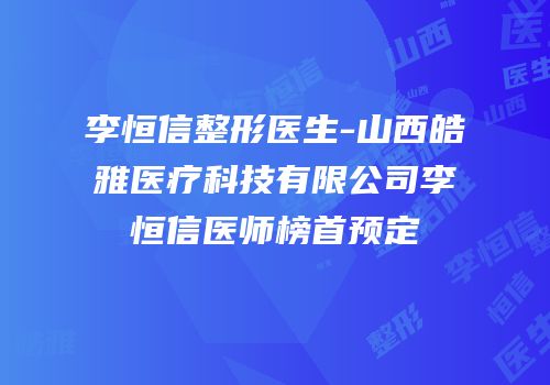 李恒信整形医生-山西皓雅医疗科技有限公司李恒信医师榜首预定