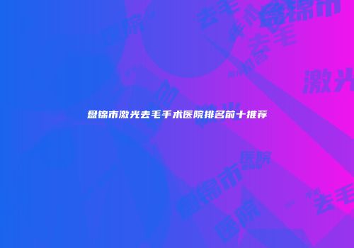 盘锦市激光去毛手术医院排名前十推荐