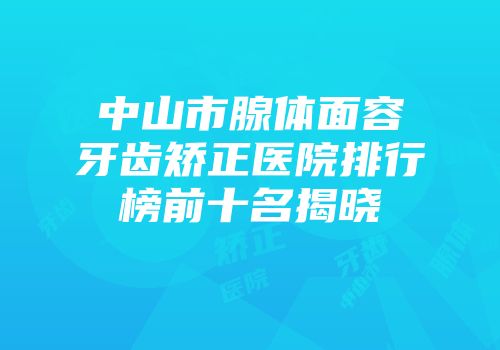 中山市腺体面容牙齿矫正医院排行榜前十名揭晓