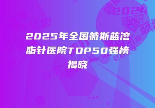 2025年全国薇斯蓝溶脂针医院TOP50强榜揭晓