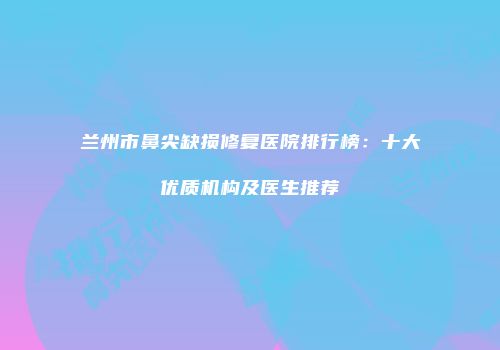 兰州市鼻尖缺损修复医院排行榜：十大优质机构及医生推荐