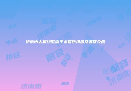 济南市去眼袋整容手术医院排名及名医介绍