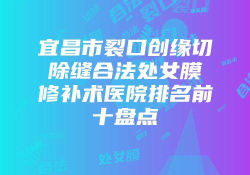 宜昌市裂口创缘切除缝合法处女膜修补术医院排名前十盘点