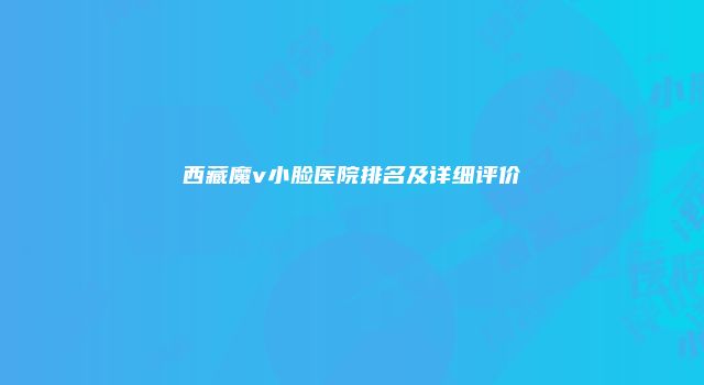 西藏魔v小脸医院排名及详细评价